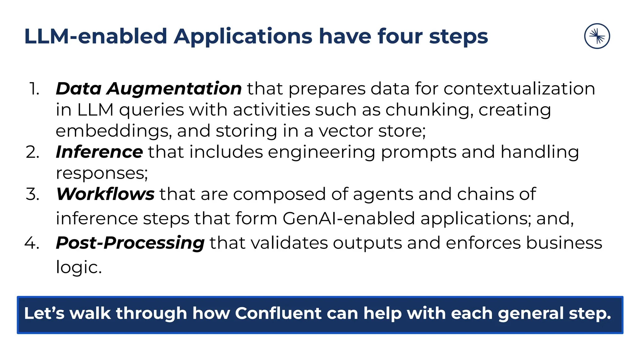 LLM-enabled Applications have four steps
1. Data Augmentation that prepares data for contextualization
in LLM queries with activities such as chunking, creating
embeddings, and storing in a vector store;
2. Inference that includes engineering prompts and handling
responses;
3. Workﬂows that are composed of agents and chains of
inference steps that form GenAI-enabled applications; and,
4. Post-Processing that validates outputs and enforces business
logic.
Let’s walk through how Conﬂuent can help with each general step.
 