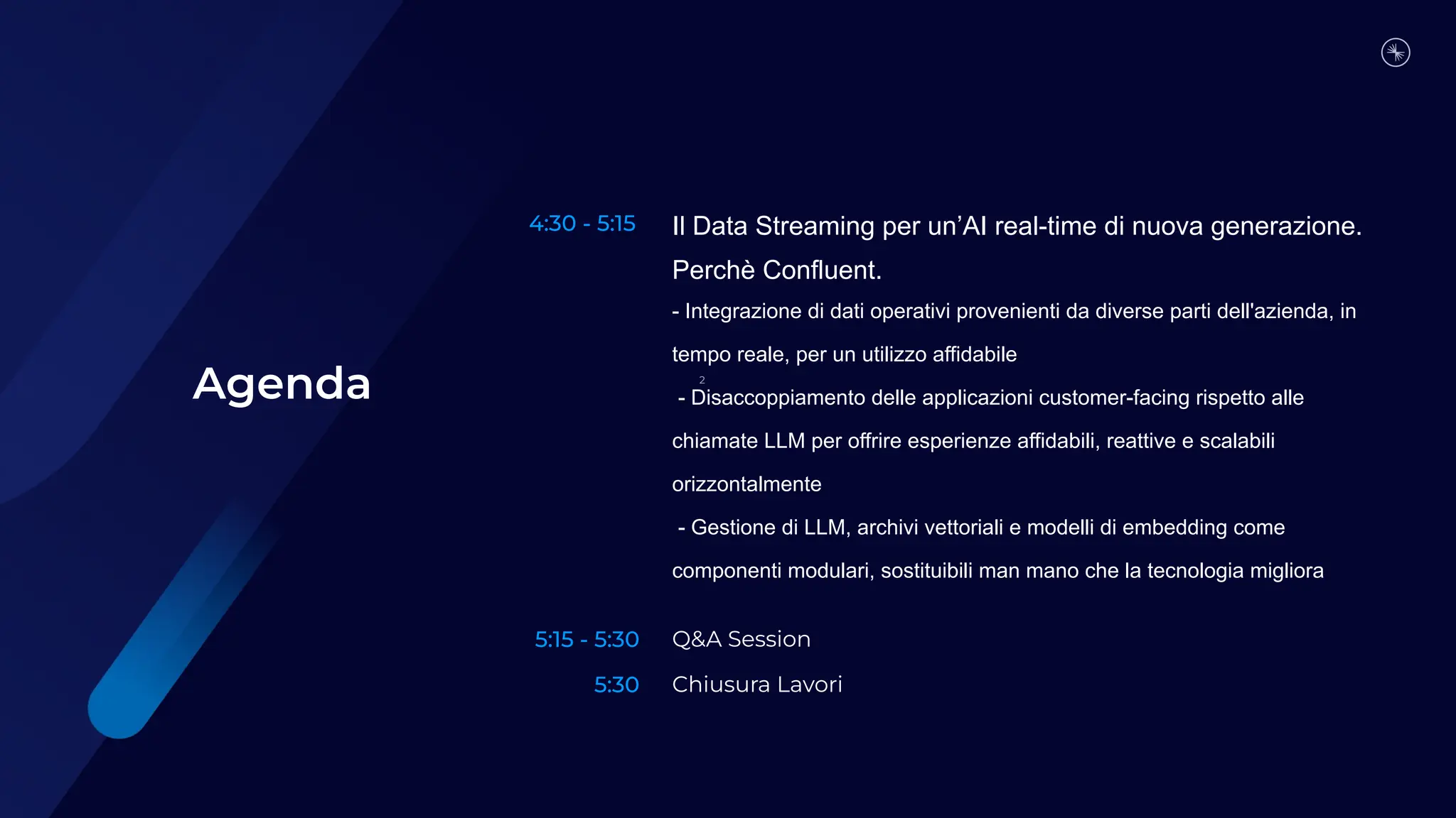 4:30 - 5:15
5:15 - 5:30
5:30
Il Data Streaming per un’AI real-time di nuova generazione.
Perchè Confluent.
- Integrazione di dati operativi provenienti da diverse parti dell'azienda, in
tempo reale, per un utilizzo affidabile
- Disaccoppiamento delle applicazioni customer-facing rispetto alle
chiamate LLM per offrire esperienze affidabili, reattive e scalabili
orizzontalmente
- Gestione di LLM, archivi vettoriali e modelli di embedding come
componenti modulari, sostituibili man mano che la tecnologia migliora
Q&A Session
Chiusura Lavori
Agenda 2
 