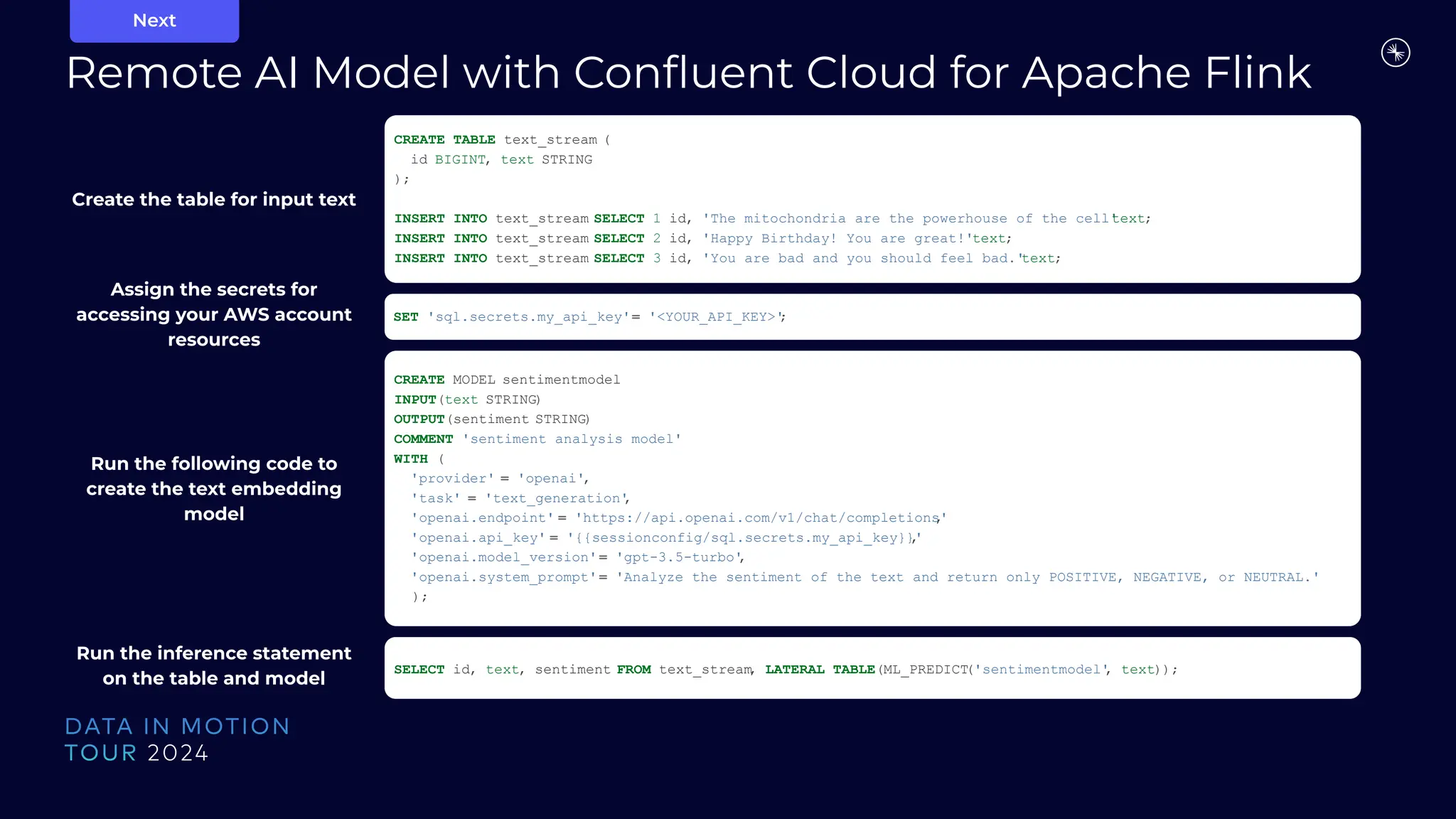 Remote AI Model with Conﬂuent Cloud for Apache Flink
Next
CREATE TABLE text_stream (
id BIGINT, text STRING
);
INSERT INTO text_stream SELECT 1 id, 'The mitochondria are the powerhouse of the cell'
text;
INSERT INTO text_stream SELECT 2 id, 'Happy Birthday! You are great!'text;
INSERT INTO text_stream SELECT 3 id, 'You are bad and you should feel bad.'
text;
SET 'sql.secrets.my_api_key'= '<YOUR_API_KEY>'
;
CREATE MODEL sentimentmodel
INPUT(text STRING)
OUTPUT(sentiment STRING)
COMMENT 'sentiment analysis model'
WITH (
'provider' = 'openai',
'task' = 'text_generation'
,
'openai.endpoint' = 'https://api.openai.com/v1/chat/completions'
,
'openai.api_key' = '{{sessionconfig/sql.secrets.my_api_key}}'
,
'openai.model_version'= 'gpt-3.5-turbo'
,
'openai.system_prompt'= 'Analyze the sentiment of the text and return only POSITIVE, NEGATIVE, or NEUTRAL.'
);
SELECT id, text, sentiment FROM text_stream
, LATERAL TABLE(ML_PREDICT
('sentimentmodel'
, text));
Create the table for input text
Assign the secrets for
accessing your AWS account
resources
Run the following code to
create the text embedding
model
Run the inference statement
on the table and model
 