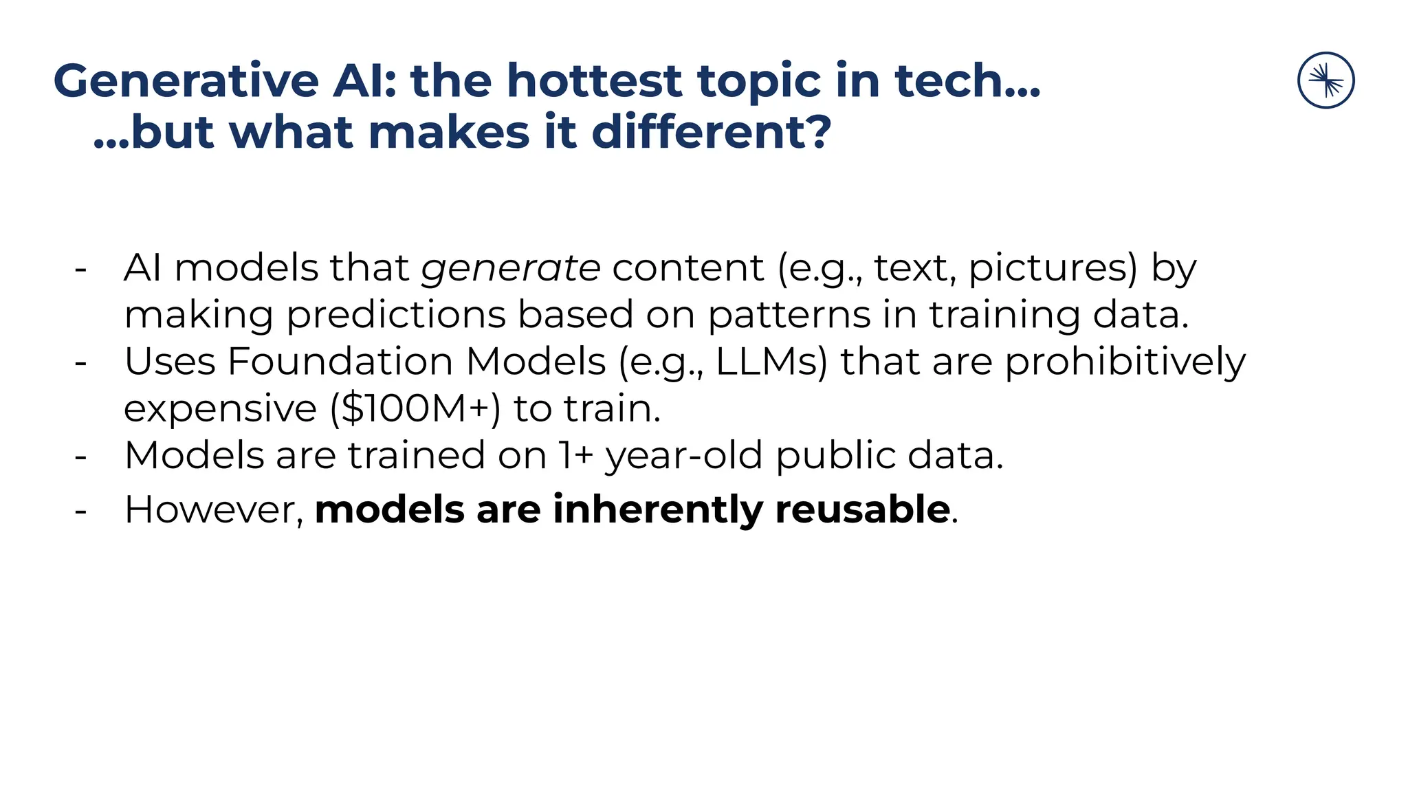 Generative AI: the hottest topic in tech…
…but what makes it different?
- AI models that generate content (e.g., text, pictures) by
making predictions based on patterns in training data.
- Uses Foundation Models (e.g., LLMs) that are prohibitively
expensive ($100M+) to train.
- Models are trained on 1+ year-old public data.
- However, models are inherently reusable.
 