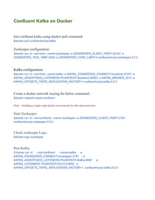Confluent Kafka on Docker
Get confluent kafka using docker pull command:
$docker pull confluentinc/cp-kafka
Zookeeper configuration:
$docker run -d --net=host --name=zookeeper -e ZOOKEEPER_CLIENT_PORT=32181 -e
ZOOKEEPER_TICK_TIME=2000 -e ZOOKEEPER_SYNC_LIMIT=2 confluentinc/cp-zookeeper:5.2.2
Kafka configuration:
$docker run -d --net=host --name=kafka -e KAFKA_ZOOKEEPER_CONNECT=localhost:32181 -e
KAFKA_ADVERTISED_LISTENERS=PLAINTEXT://localhost:29092 -e KAFKA_BROKER_ID=2 -e
KAFKA_OFFSETS_TOPIC_REPLICATION_FACTOR=1 confluentinc/cp-kafka:5.2.2
Create a docker network issuing the below command :
$docker network create confluent
Note :- building a single node docker environment for this demonstration.
Start Zookeeper:
$docker run -d --net=confluent --name=zookeeper -e ZOOKEEPER_CLIENT_PORT=2181
confluentinc/cp-zookeeper:5.0.0
Check zookeeper Logs :
$docker logs zookeeper
Run Kafka:
$ docker run -d --net=confluent --name=kafka -e
KAFKA_ZOOKEEPER_CONNECT=zookeeper:2181 -e
KAFKA_ADVERTISED_LISTENERS=PLAINTEXT://kafka:9092 -e
KAFKA_LISTENERS: PLAINTEXT://0.0.0.0:9092 -e
KAFKA_OFFSETS_TOPIC_REPLICATION_FACTOR=1 confluentinc/cp-kafka:5.0.0
 