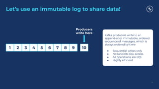 Let’s use an immutable log to share data!
14
1 2 3 4 5 6 7 8 9 10
Producers
write here
Kafka producers write to an
append-only, immutable, ordered
sequence of messages, which is
always ordered by time
● Sequential writes only
● No random disk access
● All operations are O(1)
● Highly efﬁcient
 