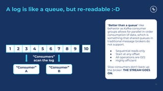 A log is like a queue, but re-readable :-D
15
1 2 3 4 5 6 7 8 9 10
“Consumers”
scan the log
“Consumer”
A
“Consumer”
B
“Better than a queue”-like
behavior as Kafka consumer
groups allows for parallel in-order
consumption of data, which is
something that shared queues in
traditional message brokers do
not support.
● Sequential reads only
● Start at any offset
● All operations are O(1)
● Highly efﬁcient
Slow consumers don’t back up
the broker: THE STREAM GOES
ON.
 