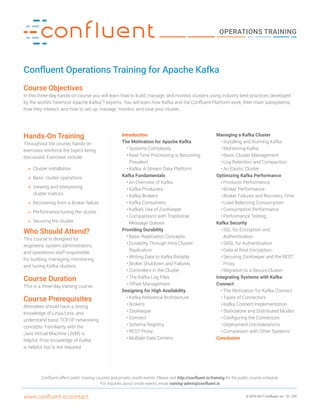 © 2015-2017 Confluent, Inc D1_705www.confluent.io/contact
OPERATIONS TRAINING
Confluent Operations Training for Apache Kafka
Course Objectives
In this three-day hands-on course you will learn how to build, manage, and monitor clusters using industry best-practices developed
by the world’s foremost Apache KafkaTM
experts. You will learn how Kafka and the Confluent Platform work, their main subsystems,
how they interact, and how to set up, manage, monitor, and tune your cluster.
Hands-On Training
Throughout the course, hands-on
exercises reinforce the topics being
discussed. Exercises include:
»» Cluster installation
»» Basic cluster operations
»» Viewing and interpreting
cluster metrics
»» Recovering from a Broker failure
»» Performance-tuning the cluster
»» Securing the cluster
Who Should Attend?
This course is designed for
engineers, system administrators,
and operations staff responsible
for building, managing, monitoring,
and tuning Kafka clusters.
Course Duration
This is a three-day training course.
Course Prerequisites
Attendees should have a strong
knowledge of Linux/Unix, and
understand basic TCP/IP networking
concepts. Familiarity with the
Java Virtual Machine (JVM) is
helpful. Prior knowledge of Kafka
is helpful, but is not required.
Confluent offers public training courses and private, onsite events. Please visit http://confluent.io/training for the public course schedule.
For inquiries about onsite events, email training-admin@confluent.io
Introduction
The Motivation for Apache Kafka
•	Systems Complexity
•	Real-Time Processing is Becoming
Prevalent
•	Kafka: A Stream Data Platform
Kafka Fundamentals
•	An Overview of Kafka
•	Kafka Producers
•	Kafka Brokers
•	Kafka Consumers
•	Kafka’s Use of ZooKeeper
•	Comparisons with Traditional
Message Queues
Providing Durability
•	Basic Replication Concepts
•	Durability Through Intra-Cluster
Replication
•	Writing Data to Kafka Reliably
•	Broker Shutdown and Failures
•	Controllers in the Cluster
•	The Kafka Log Files
•	Offset Management
Designing for High Availability
•	Kafka Reference Architecture
•	Brokers
•	ZooKeeper
•	Connect
•	Schema Registry
•	REST Proxy
•	Multiple Data Centers
Managing a Kafka Cluster
•	Installing and Running Kafka
•	Monitoring Kafka
•	Basic Cluster Management
•	Log Retention and Compaction
•	An Elastic Cluster
Optimizing Kafka Performance
•	Producer Performance
•	Broker Performance
•	Broker Failures and Recovery Time
•	Load Balancing Consumption
•	Consumption Performance
•	Performance Testing
Kafka Security
•	SSL for Encryption and
Authentication
•	SASL for Authentication
•	Data at Rest Encryption
•	Securing ZooKeeper and the REST
Proxy
•	Migration to a Secure Cluster
Integrating Systems with Kafka
Connect
•	The Motivation for Kafka Connect
•	Types of Connectors
•	Kafka Connect Implementation
•	Standalone and Distributed Modes
•	Configuring the Connectors
•	Deployment Considerations
•	Comparison with Other Systems
Conclusion
 