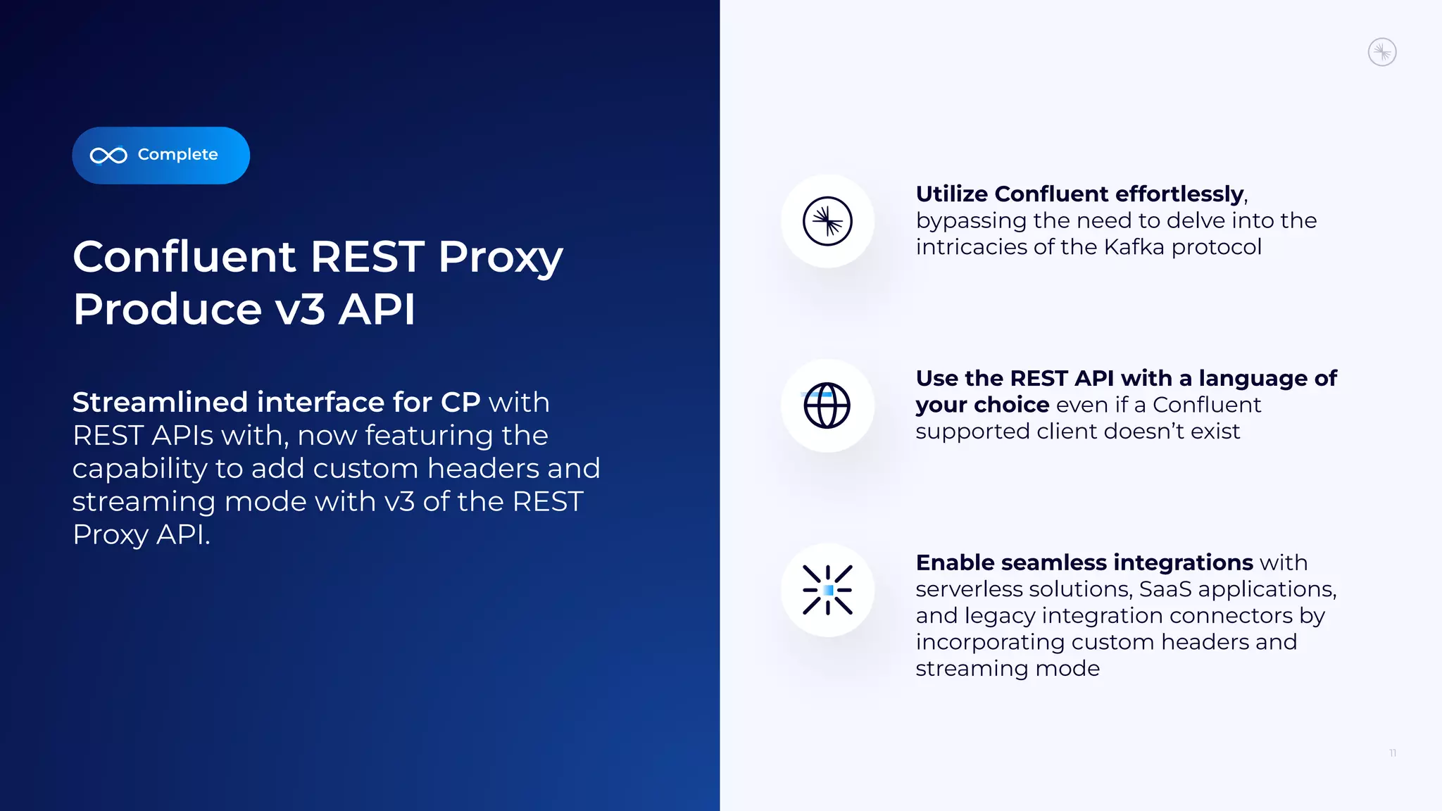 Conﬂuent REST Proxy
Produce v3 API
11
Streamlined interface for CP with
REST APIs with, now featuring the
capability to add custom headers and
streaming mode with v3 of the REST
Proxy API.
Enable seamless integrations with
serverless solutions, SaaS applications,
and legacy integration connectors by
incorporating custom headers and
streaming mode
Utilize Conﬂuent effortlessly,
bypassing the need to delve into the
intricacies of the Kafka protocol
Use the REST API with a language of
your choice even if a Conﬂuent
supported client doesn’t exist
Complete
 