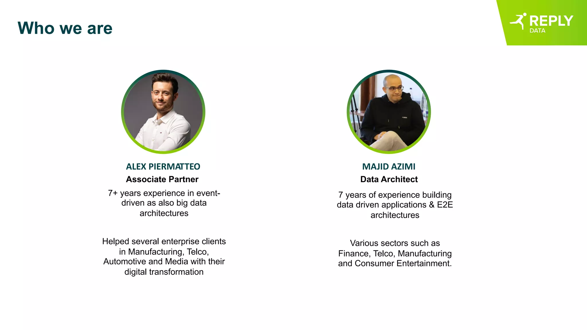 Who we are
7 years of experience building
data driven applications & E2E
architectures
Various sectors such as
Finance, Telco, Manufacturing
and Consumer Entertainment.
ALEX PIERMATTEO MAJID AZIMI
Associate Partner Data Architect
7+ years experience in event-
driven as also big data
architectures
Helped several enterprise clients
in Manufacturing, Telco,
Automotive and Media with their
digital transformation
 