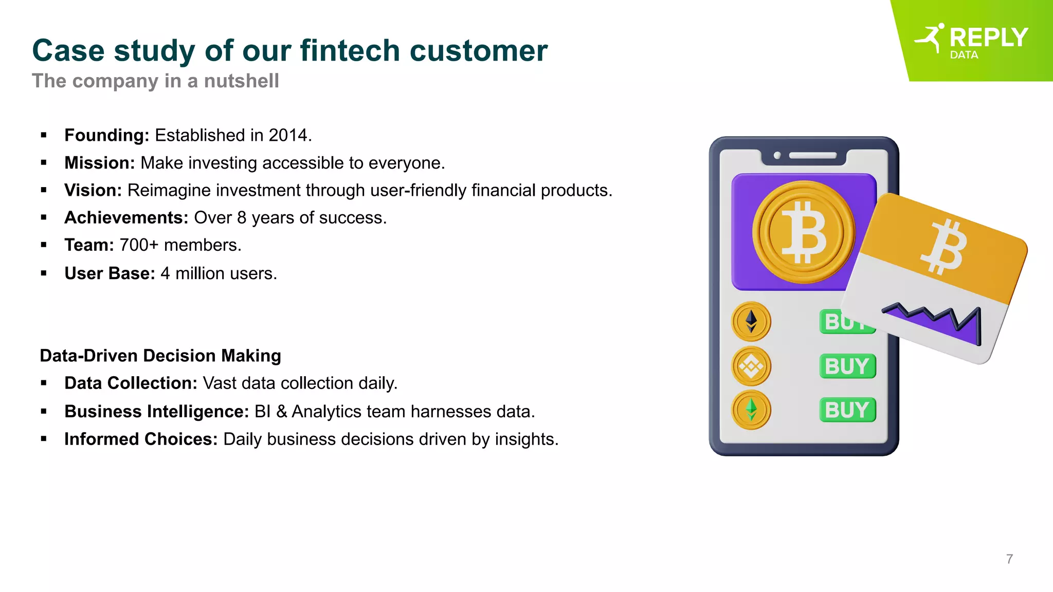 7
Case study of our fintech customer
§ Founding: Established in 2014.
§ Mission: Make investing accessible to everyone.
§ Vision: Reimagine investment through user-friendly financial products.
§ Achievements: Over 8 years of success.
§ Team: 700+ members.
§ User Base: 4 million users.
Data-Driven Decision Making
§ Data Collection: Vast data collection daily.
§ Business Intelligence: BI & Analytics team harnesses data.
§ Informed Choices: Daily business decisions driven by insights.
The company in a nutshell
 