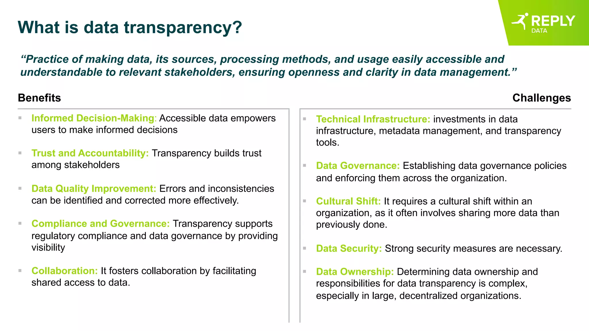 What is data transparency?
“Practice of making data, its sources, processing methods, and usage easily accessible and
understandable to relevant stakeholders, ensuring openness and clarity in data management.”
Benefits
§ Informed Decision-Making: Accessible data empowers
users to make informed decisions
§ Trust and Accountability: Transparency builds trust
among stakeholders
§ Data Quality Improvement: Errors and inconsistencies
can be identified and corrected more effectively.
§ Compliance and Governance: Transparency supports
regulatory compliance and data governance by providing
visibility
§ Collaboration: It fosters collaboration by facilitating
shared access to data.
Challenges
§ Technical Infrastructure: investments in data
infrastructure, metadata management, and transparency
tools.
§ Data Governance: Establishing data governance policies
and enforcing them across the organization.
§ Cultural Shift: It requires a cultural shift within an
organization, as it often involves sharing more data than
previously done.
§ Data Security: Strong security measures are necessary.
§ Data Ownership: Determining data ownership and
responsibilities for data transparency is complex,
especially in large, decentralized organizations.
 