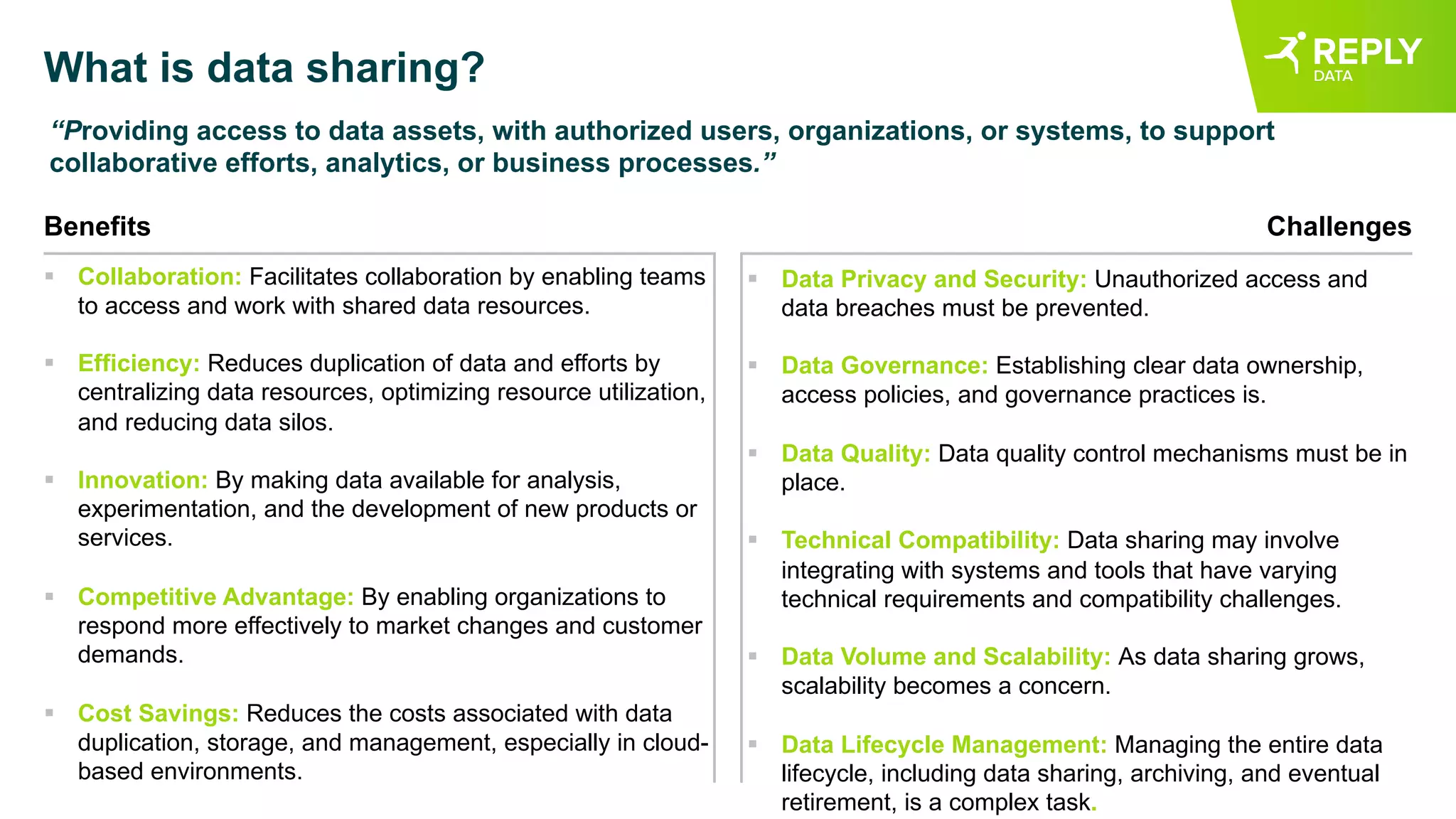 What is data sharing?
“Providing access to data assets, with authorized users, organizations, or systems, to support
collaborative efforts, analytics, or business processes.”
Benefits
§ Collaboration: Facilitates collaboration by enabling teams
to access and work with shared data resources.
§ Efficiency: Reduces duplication of data and efforts by
centralizing data resources, optimizing resource utilization,
and reducing data silos.
§ Innovation: By making data available for analysis,
experimentation, and the development of new products or
services.
§ Competitive Advantage: By enabling organizations to
respond more effectively to market changes and customer
demands.
§ Cost Savings: Reduces the costs associated with data
duplication, storage, and management, especially in cloud-
based environments.
Challenges
§ Data Privacy and Security: Unauthorized access and
data breaches must be prevented.
§ Data Governance: Establishing clear data ownership,
access policies, and governance practices is.
§ Data Quality: Data quality control mechanisms must be in
place.
§ Technical Compatibility: Data sharing may involve
integrating with systems and tools that have varying
technical requirements and compatibility challenges.
§ Data Volume and Scalability: As data sharing grows,
scalability becomes a concern.
§ Data Lifecycle Management: Managing the entire data
lifecycle, including data sharing, archiving, and eventual
retirement, is a complex task.
 