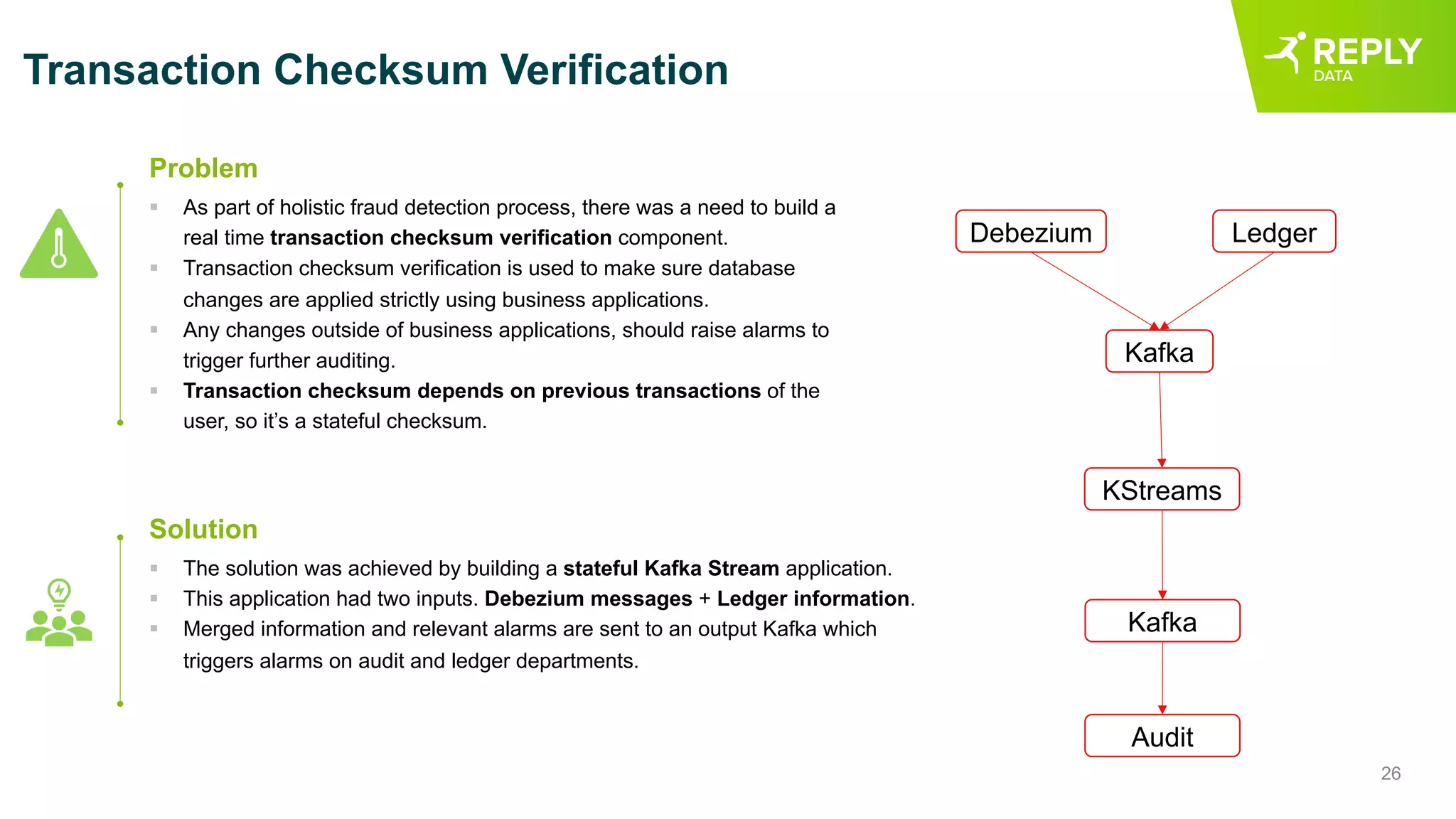 26
Transaction Checksum Verification
§ As part of holistic fraud detection process, there was a need to build a
real time transaction checksum verification component.
§ Transaction checksum verification is used to make sure database
changes are applied strictly using business applications.
§ Any changes outside of business applications, should raise alarms to
trigger further auditing.
§ Transaction checksum depends on previous transactions of the
user, so it’s a stateful checksum.
Problem
§ The solution was achieved by building a stateful Kafka Stream application.
§ This application had two inputs. Debezium messages + Ledger information.
§ Merged information and relevant alarms are sent to an output Kafka which
triggers alarms on audit and ledger departments.
Solution
Debezium Ledger
Kafka
KStreams
Kafka
Audit
 