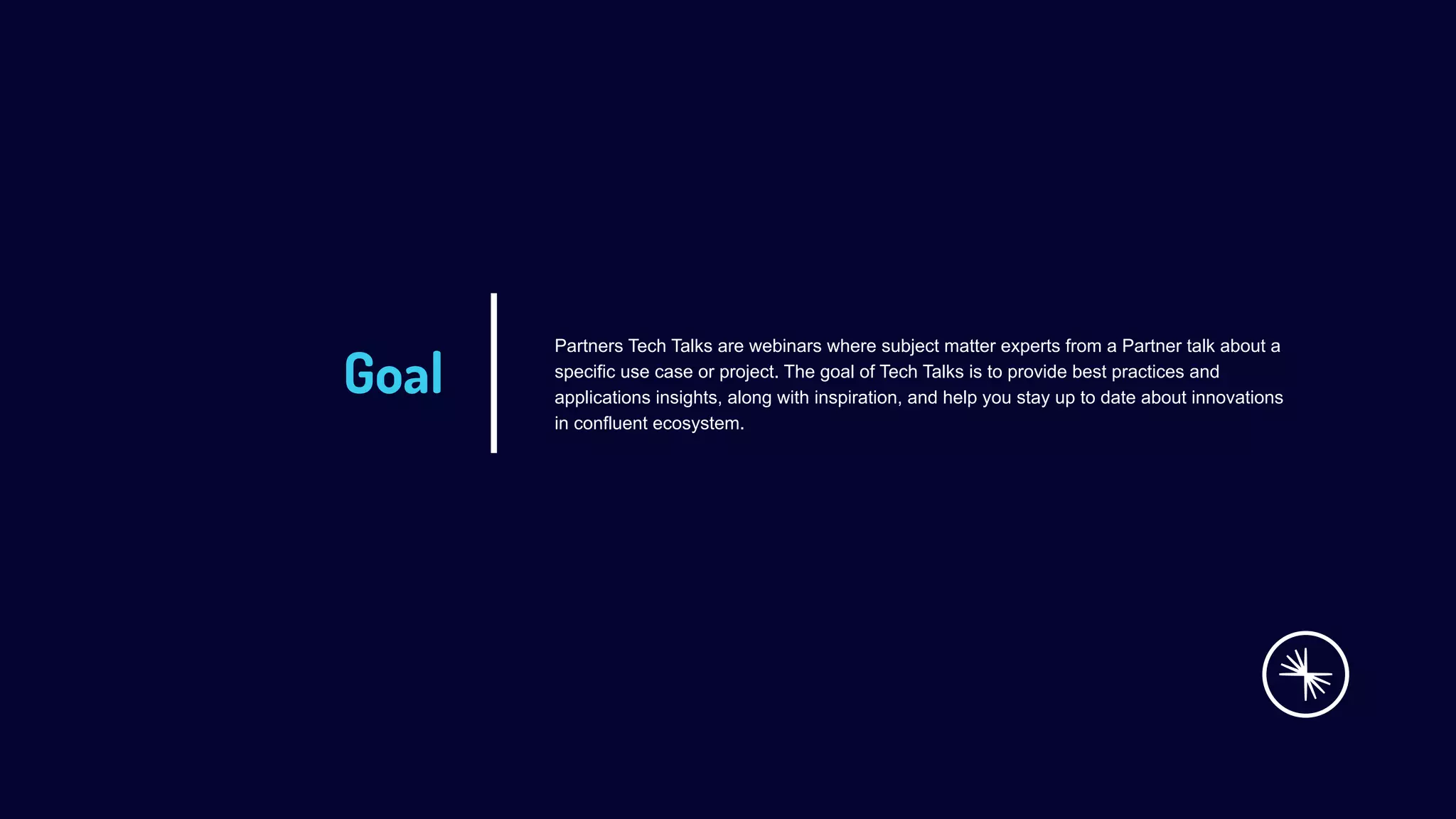Goal
Partners Tech Talks are webinars where subject matter experts from a Partner talk about a
specific use case or project. The goal of Tech Talks is to provide best practices and
applications insights, along with inspiration, and help you stay up to date about innovations
in confluent ecosystem.
 