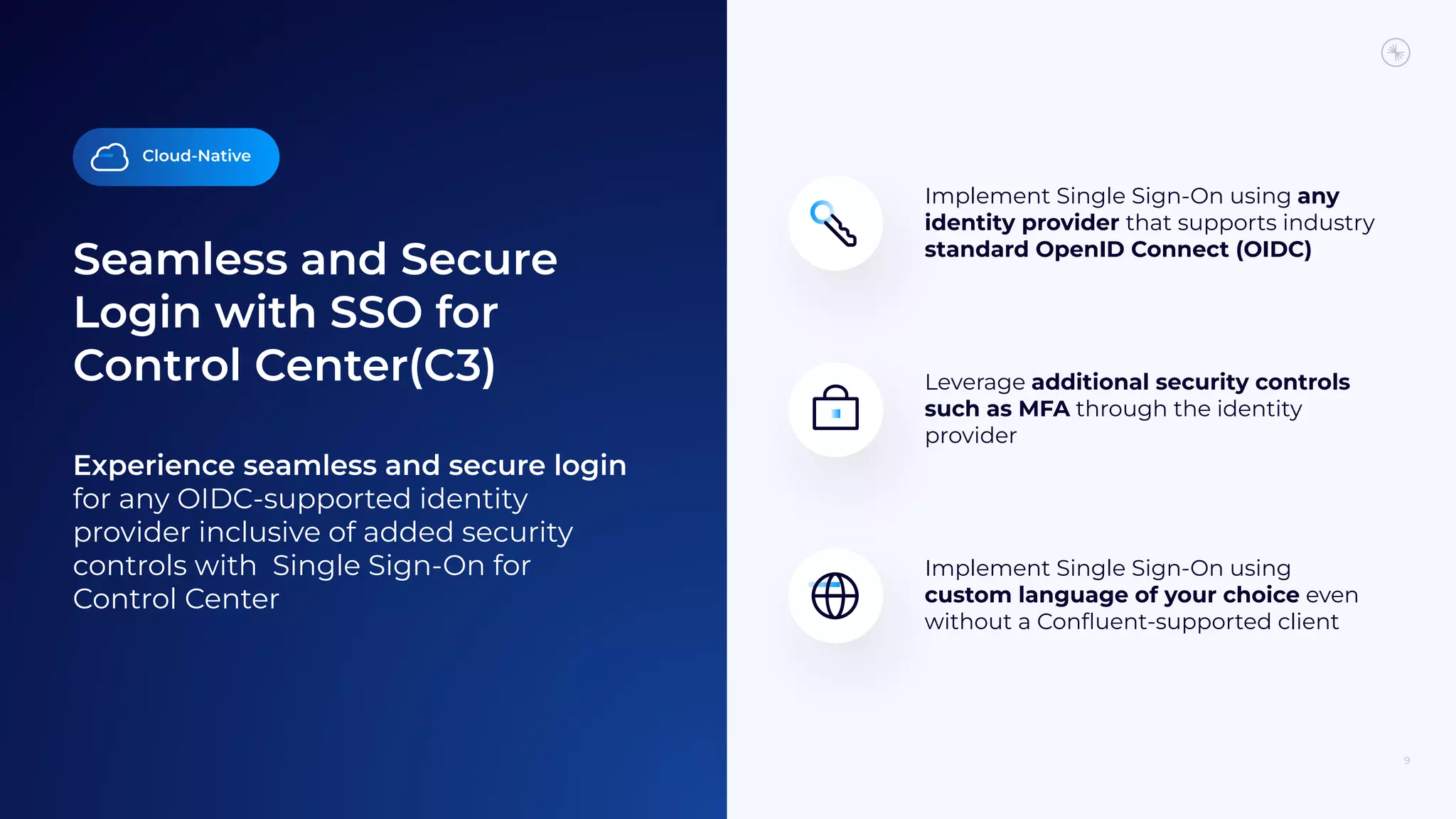 Seamless and Secure
Login with SSO for
Control Center(C3)
9
Experience seamless and secure login
for any OIDC-supported identity
provider inclusive of added security
controls with Single Sign-On for
Control Center
Implement Single Sign-On using
custom language of your choice even
without a Conﬂuent-supported client
Implement Single Sign-On using any
identity provider that supports industry
standard OpenID Connect (OIDC)
Leverage additional security controls
such as MFA through the identity
provider
Cloud-Native
 