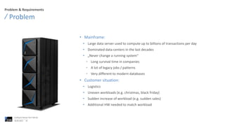 Problem & Requirements
• Mainframe:
• Large data server used to compute up to billions of transactions per day
• Dominated data-centers in the last decades
• „Never change a running system“
• Long survival time in companies
• A lot of legacy jobs / patterns
• Very different to modern databases
• Customer situation:
• Logistics
• Uneven workloads (e.g. christmas, black friday)
• Sudden increase of workload (e.g. sudden sales)
• Additional HW needed to match workload
Problem
06.06.2023
Confluent Partner Tech Talk Q2
24
 
