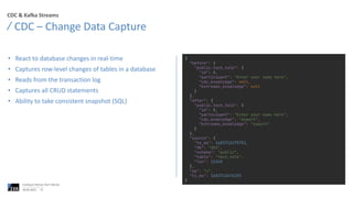 CDC & Kafka Streams
• React to database changes in real-time
• Captures row-level changes of tables in a database
• Reads from the transaction log
• Captures all CRUD statements
• Ability to take consistent snapshot (SQL)
CDC – Change Data Capture
06.06.2023
Confluent Partner Tech Talk Q2
27
{
"before": {
"public.tech_talk": {
"id": 0,
"participant": "Enter your name here",
"cdc_knowledge": null,
"kstreams_knowledge": null
}
},
"after": {
"public.tech_talk": {
"id": 0,
"participant": "Enter your name here",
"cdc_knowledge": "expert",
"kstreams_knowledge": "expert"
}
},
"source": {
"ts_ms": 1683713475751,
"db": "db2",
"schema": "public",
"table": "tech_talk",
"lsn": 12345
},
"op": "u",
"ts_ms": 1683713476255
}
 