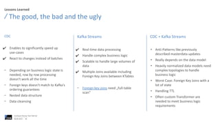 Lessons Learned
CDC
✔ Enables to significantly speed up
use-cases
✔ React to changes instead of batches
− Depending on business logic state is
needed, row by row processing
doesn‘t work all the time
− Foreign keys doesn‘t match to Kafka‘s
ordering guarantees
− Nested data structure
− Data cleansing
The good, the bad and the ugly
06.06.2023
Confluent Partner Tech Talk Q2
36
Kafka Streams
✔ Real-time data processing
✔ Handle complex business logic
✔ Scalable to handle large volumes of
data
✔ Multiple Joins available including
Foreign Key Joins between KTables
− Foreign key joins need „full-table
scan“
CDC + Kafka Streams
• Anti-Patterns like previously
described masterdata updates
• Really depends on the data model
• Heavily normalized data models need
complex topologies to handle
business logic
• Worst Case: Foreign Key Joins with a
lot of state
• Handling TTL
• Often custom Transformer are
needed to meet business logic
requirements
 
