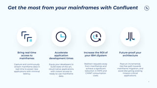 Get the most from your mainframes with Conﬂuent
Bring real-time
access to
mainframes
Capture and continuously
stream mainframe data in
real time to power new
applications with minimal
latency.
Accelerate
application
development times
Equip your developers to
build state-of-the-art,
cloud-native applications
with instant access to
ready-to-use mainframe
data.
Increase the ROI of
your IBM zSystem
Redirect requests away
from mainframes and
achieve a signiﬁcant
reduction in MIPS and
CHINIT consumption
costs.
Future-proof your
architecture
Pave an incremental,
risk-free path towards
mainframe migration, and
avoid disrupting existing
mission-critical
applications.
9
 