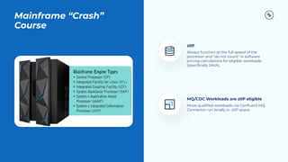 Mainframe “Crash”
Course
1
2
zIIP
Always function at the full speed of the
processor and "do not count" in software
pricing calculations for eligible workloads
(speciﬁcally JAVA)..
MQ/CDC Workloads are zIIP eligible
Move qualiﬁed workloads via Conﬂuent MQ
Connector run locally in zIIP space.
 
