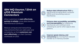 IBM MQ Source / Sink on
z/OS Premium
Connectors
Allow customers to cost-effectively,
quickly & reliably move data between
Mainframes & Conﬂuent
Reduce compute and networking
requirements that can add costs and
complexity, so that customers can
cost-effectively run their Connect
workloads on z/OS
Reduce data infrastructure TCO by
signiﬁcantly bringing down compute
(MIPS) and networking costs on
Mainframes
Enhance data accessibility, portability,
and interoperability by integrating
Mainframes with Conﬂuent and
unlocking its use for other apps & data
systems
Improve speed, latency, and
concurrency by moving from network
transfer to in-memory transfer
 