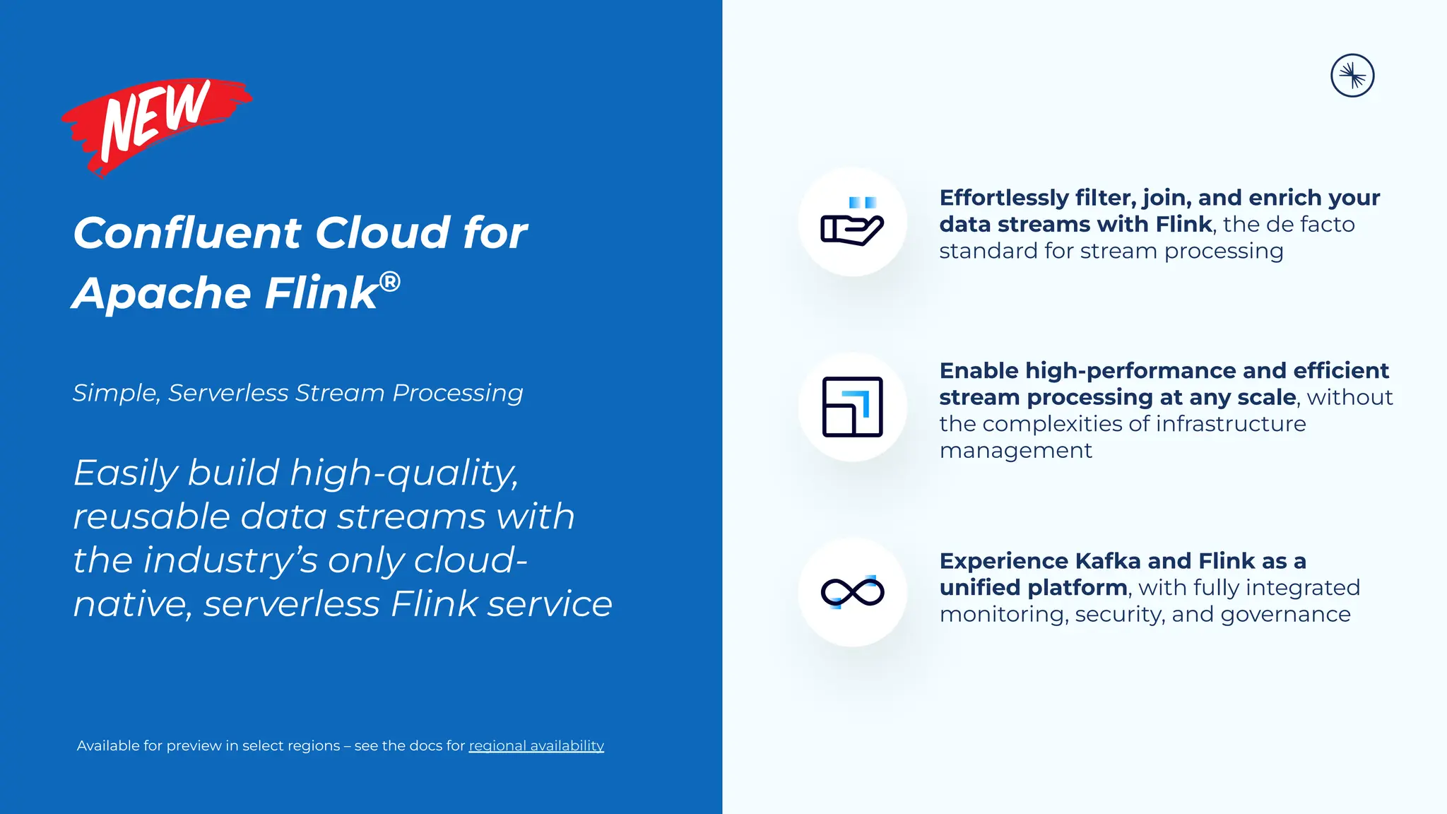 Conﬂuent Cloud for
Apache Flink®
Simple, Serverless Stream Processing
Easily build high-quality,
reusable data streams with
the industry’s only cloud-
native, serverless Flink service
Effortlessly ﬁlter, join, and enrich your
data streams with Flink, the de facto
standard for stream processing
Enable high-performance and efﬁcient
stream processing at any scale, without
the complexities of infrastructure
management
Experience Kafka and Flink as a
uniﬁed platform, with fully integrated
monitoring, security, and governance
Available for preview in select regions – see the docs for regional availability
 