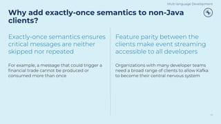 Why add exactly-once semantics to non-Java
clients?
13
Exactly-once semantics ensures
critical messages are neither
skipped nor repeated
For example, a message that could trigger a
financial trade cannot be produced or
consumed more than once
Feature parity between the
clients make event streaming
accessible to all developers
Organizations with many developer teams
need a broad range of clients to allow Kafka
to become their central nervous system
Multi-language Development
 