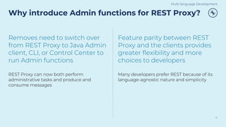 Why introduce Admin functions for REST Proxy?
16
Removes need to switch over
from REST Proxy to Java Admin
client, CLI, or Control Center to
run Admin functions
REST Proxy can now both perform
administrative tasks and produce and
consume messages
Feature parity between REST
Proxy and the clients provides
greater flexibility and more
choices to developers
Many developers prefer REST because of its
language-agnostic nature and simplicity
Multi-language Development
 