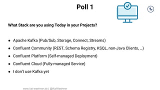 Poll 1
What Stack are you using Today in your Projects?
● Apache Kafka (Pub/Sub, Storage, Connect, Streams)
● Confluent Community (REST, Schema Registry, KSQL, non-Java Clients, …)
● Confluent Platform (Self-managed Deployment)
● Confluent Cloud (Fully-managed Service)
● I don’t use Kafka yet
www.kai-waehner.de | @KaiWaehner
 
