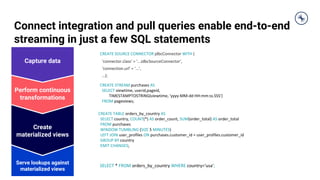 Connect integration and pull queries enable end-to-end
streaming in just a few SQL statements
Serve lookups against
materialized views
Create
materialized views
Perform continuous
transformations
Capture data
CREATE STREAM purchases AS
SELECT viewtime, userid,pageid,
TIMESTAMPTOSTRING(viewtime, 'yyyy-MM-dd HH:mm:ss.SSS')
FROM pageviews;
CREATE TABLE orders_by_country AS
SELECT country, COUNT(*) AS order_count, SUM(order_total) AS order_total
FROM purchases
WINDOW TUMBLING (SIZE 5 MINUTES)
LEFT JOIN user_profiles ON purchases.customer_id = user_profiles.customer_id
GROUP BY country
EMIT CHANGES;
SELECT * FROM orders_by_country WHERE country='usa';
CREATE SOURCE CONNECTOR jdbcConnector WITH (
‘connector.class’ = '...JdbcSourceConnector',
‘connection.url’ = '...',
…);
 