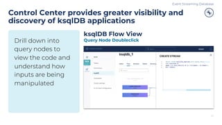 Drill down into
query nodes to
view the code and
understand how
inputs are being
manipulated
Control Center provides greater visibility and
discovery of ksqlDB applications
29
ksqlDB Flow View
Query Node Doubleclick
Event Streaming Database
 