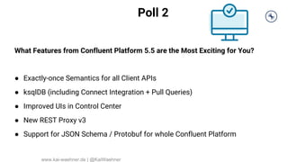 Poll 2
What Features from Confluent Platform 5.5 are the Most Exciting for You?
● Exactly-once Semantics for all Client APIs
● ksqlDB (including Connect Integration + Pull Queries)
● Improved UIs in Control Center
● New REST Proxy v3
● Support for JSON Schema / Protobuf for whole Confluent Platform
www.kai-waehner.de | @KaiWaehner
 