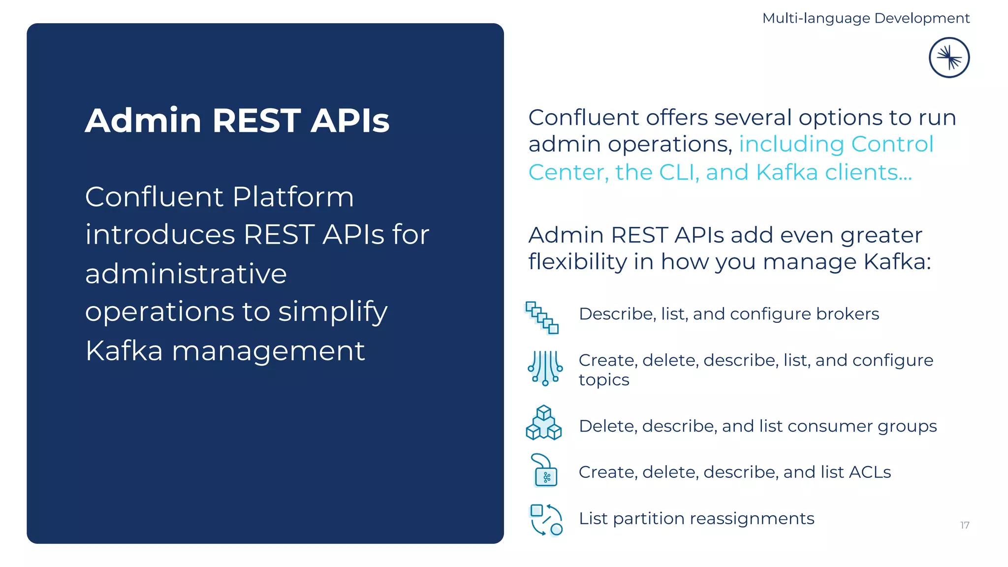 17 Admin REST APIs Confluent Platform introduces REST APIs for administrative operations to simplify Kafka management Admin REST APIs add even greater flexibility in how you manage Kafka: Describe, list, and configure brokers Create, delete, describe, list, and configure topics Delete, describe, and list consumer groups Create, delete, describe, and list ACLs List partition reassignments Confluent offers several options to run admin operations, including Control Center, the CLI, and Kafka clients... Multi-language Development 