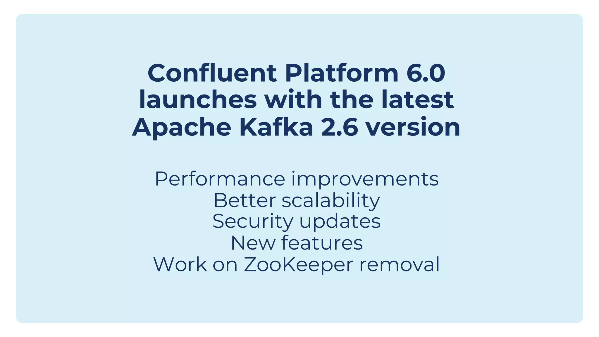 Confluent Platform 6.0 launches with the latest Apache Kafka 2.6 version Performance improvements Better scalability Security updates New features Work on ZooKeeper removal 