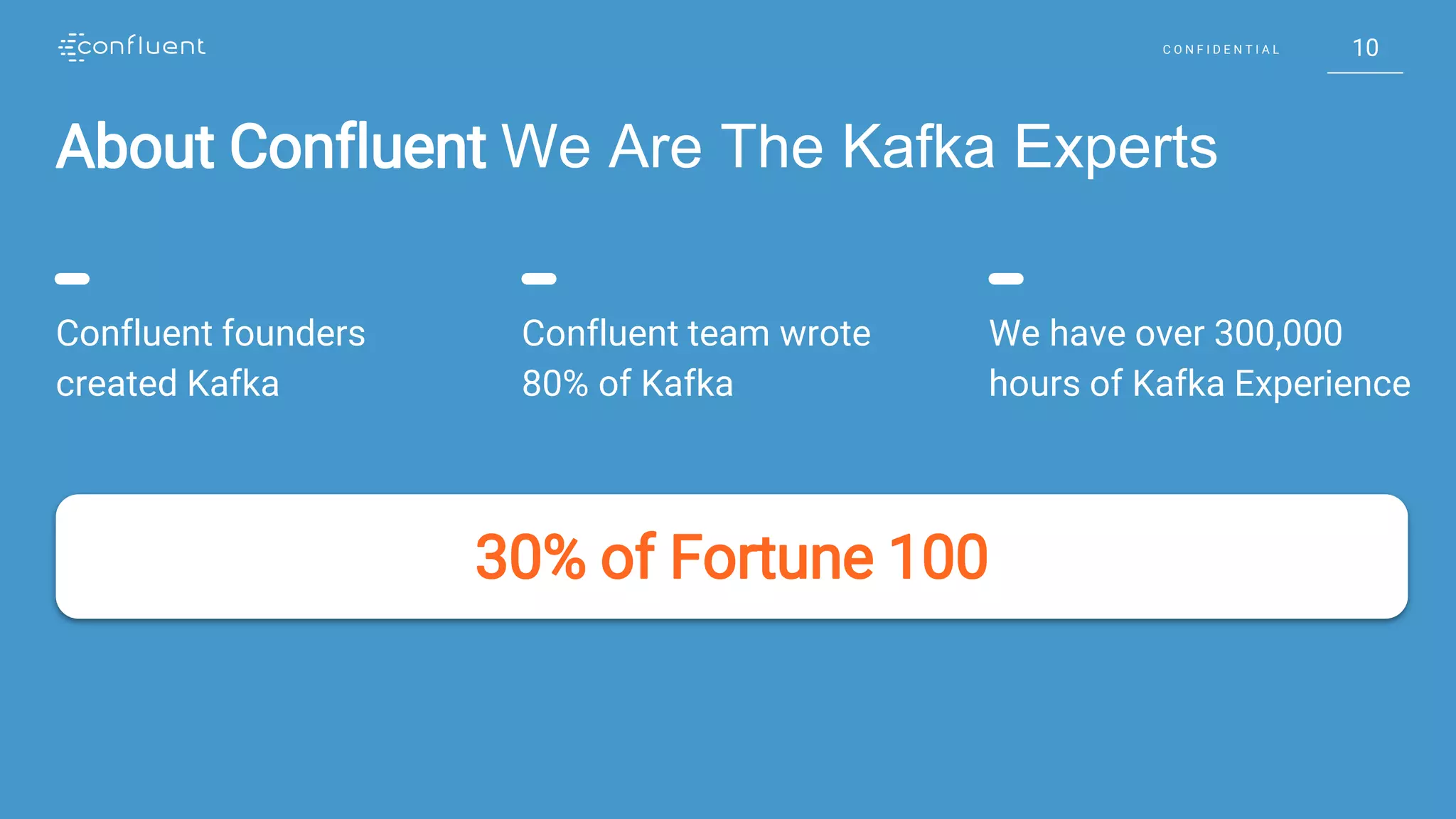 10C O N F I D E N T I A L 10C O N F I D E N T I A L
About Confluent We Are The Kafka Experts
30% of Fortune 100
Confluent founders
created Kafka
Confluent team wrote
80% of Kafka
We have over 300,000
hours of Kafka Experience
 
