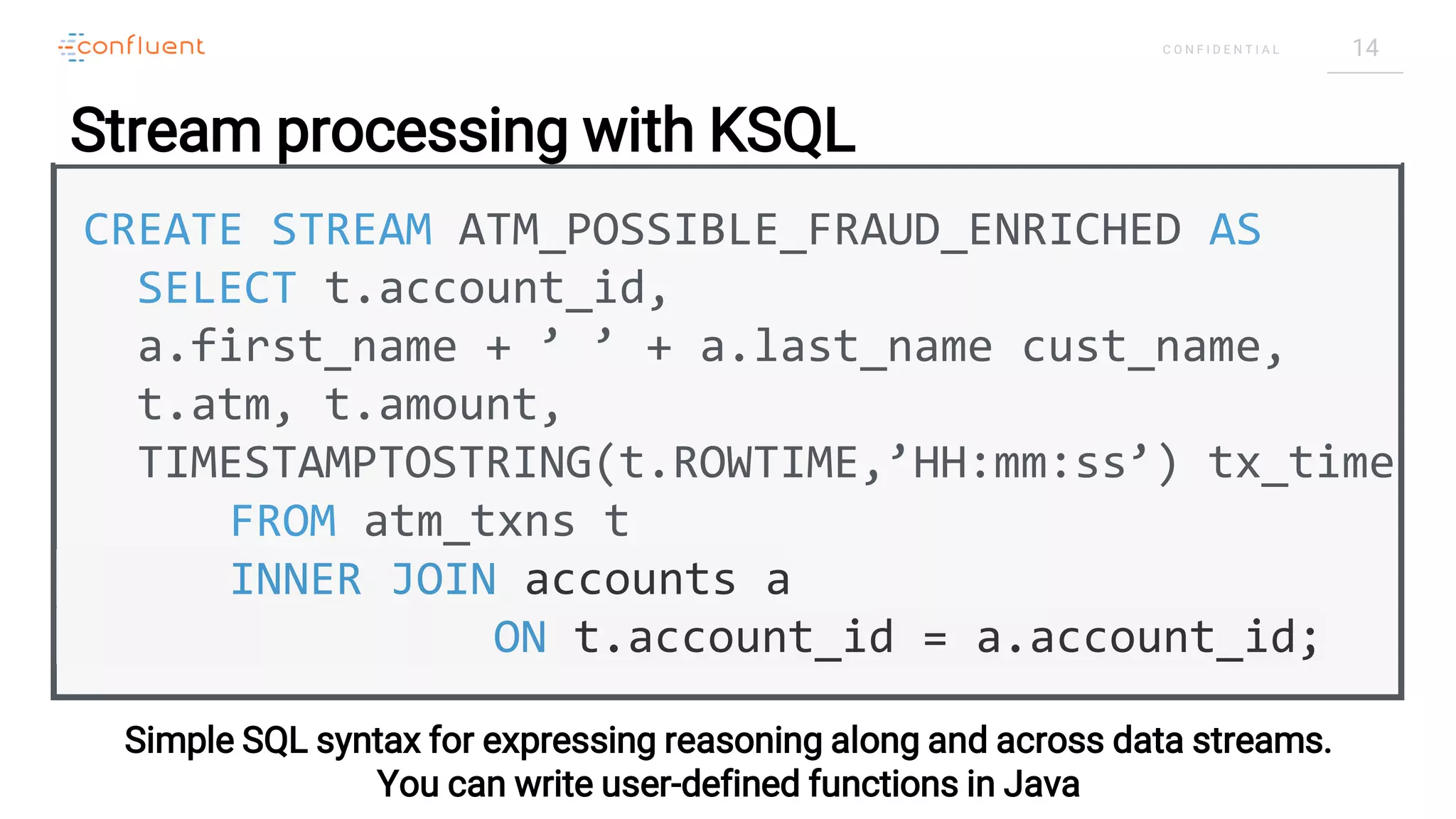 14C O N F I D E N T I A L
CREATE STREAM ATM_POSSIBLE_FRAUD_ENRICHED AS
SELECT t.account_id,
a.first_name + ’ ’ + a.last_name cust_name,
t.atm, t.amount,
TIMESTAMPTOSTRING(t.ROWTIME,’HH:mm:ss’) tx_time
FROM atm_txns t
INNER JOIN accounts a
ON t.account_id = a.account_id;
Simple SQL syntax for expressing reasoning along and across data streams.
You can write user-defined functions in Java
Stream processing with KSQL
 