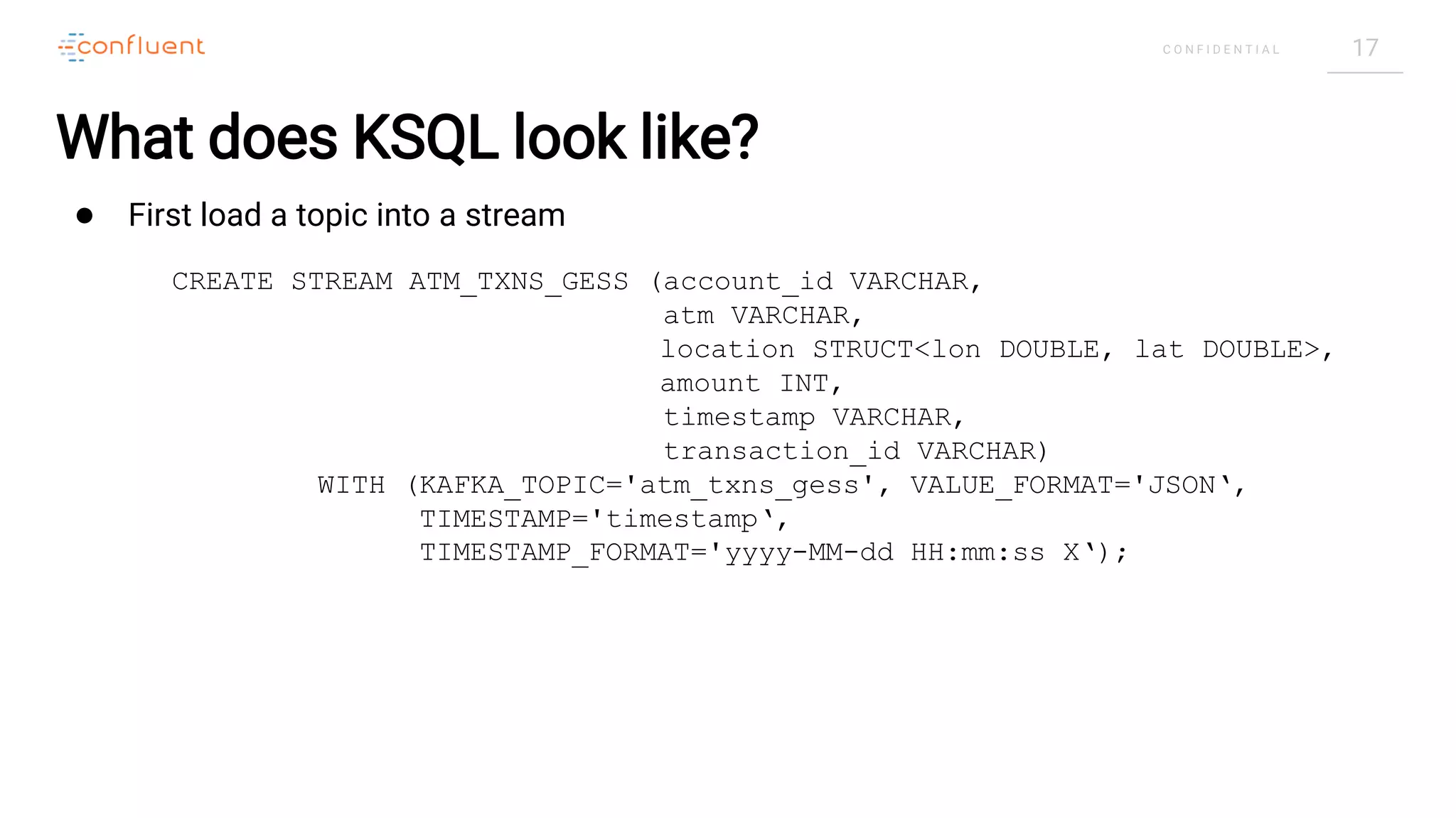 17C O N F I D E N T I A L
What does KSQL look like?
● First load a topic into a stream
CREATE STREAM ATM_TXNS_GESS (account_id VARCHAR,
atm VARCHAR,
location STRUCT<lon DOUBLE, lat DOUBLE>,
amount INT,
timestamp VARCHAR,
transaction_id VARCHAR)
WITH (KAFKA_TOPIC='atm_txns_gess', VALUE_FORMAT='JSON‘,
TIMESTAMP='timestamp‘,
TIMESTAMP_FORMAT='yyyy-MM-dd HH:mm:ss X‘);
 