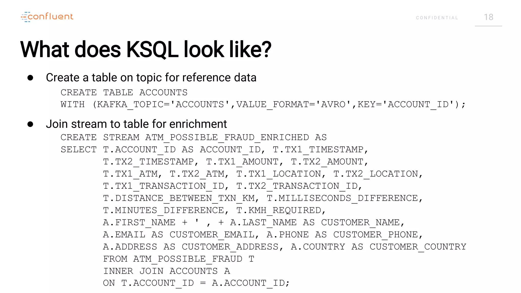 18C O N F I D E N T I A L
What does KSQL look like?
● Create a table on topic for reference data
● Join stream to table for enrichment
CREATE STREAM ATM_POSSIBLE_FRAUD_ENRICHED AS
SELECT T.ACCOUNT_ID AS ACCOUNT_ID, T.TX1_TIMESTAMP,
T.TX2_TIMESTAMP, T.TX1_AMOUNT, T.TX2_AMOUNT,
T.TX1_ATM, T.TX2_ATM, T.TX1_LOCATION, T.TX2_LOCATION,
T.TX1_TRANSACTION_ID, T.TX2_TRANSACTION_ID,
T.DISTANCE_BETWEEN_TXN_KM, T.MILLISECONDS_DIFFERENCE,
T.MINUTES_DIFFERENCE, T.KMH_REQUIRED,
A.FIRST_NAME + ' ‚ + A.LAST_NAME AS CUSTOMER_NAME,
A.EMAIL AS CUSTOMER_EMAIL, A.PHONE AS CUSTOMER_PHONE,
A.ADDRESS AS CUSTOMER_ADDRESS, A.COUNTRY AS CUSTOMER_COUNTRY
FROM ATM_POSSIBLE_FRAUD T
INNER JOIN ACCOUNTS A
ON T.ACCOUNT_ID = A.ACCOUNT_ID;
CREATE TABLE ACCOUNTS
WITH (KAFKA_TOPIC='ACCOUNTS',VALUE_FORMAT='AVRO',KEY='ACCOUNT_ID');
 