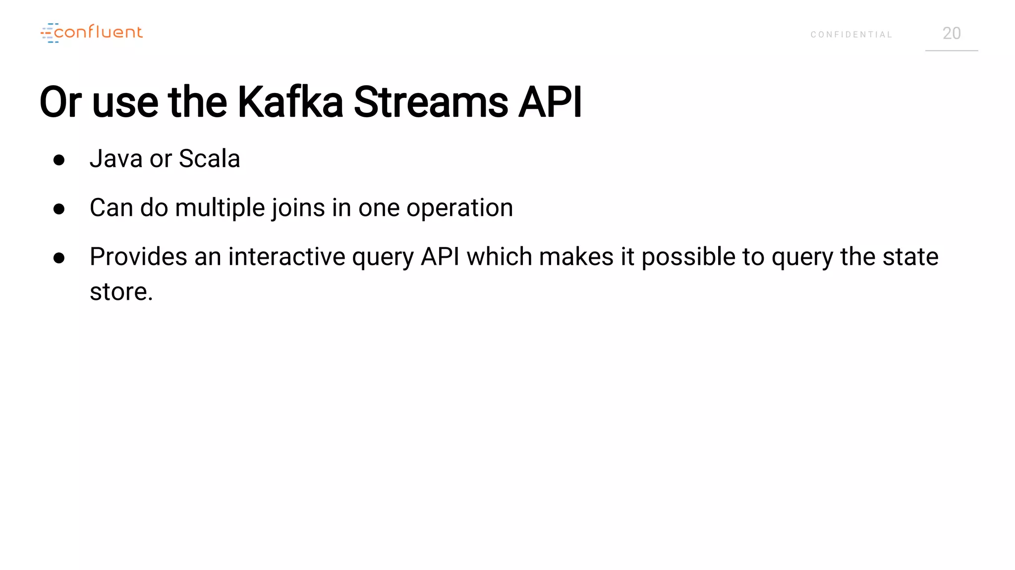 20C O N F I D E N T I A L
Or use the Kafka Streams API
● Java or Scala
● Can do multiple joins in one operation
● Provides an interactive query API which makes it possible to query the state
store.
 