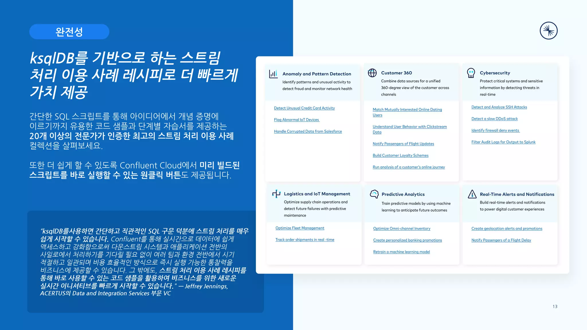 “ksqlDB를사용하면 간단하고 직관적인 SQL 구문 덕분에 스트림 처리를 매우
쉽게 시작할 수 있습니다. Confluent를 통해 실시간으로 데이터에 쉽게
액세스하고 강화함으로써 다운스트림 시스템과 애플리케이션 전반의
사일로에서 처리하기를 기다릴 필요 없이 여러 팀과 환경 전반에서 시기
적절하고 일관되며 비용 효율적인 방식으로 즉시 실행 가능한 통찰력을
비즈니스에 제공할 수 있습니다. 그 밖에도, 스트림 처리 이용 사례 레시피를
통해 바로 사용할 수 있는 코드 샘플을 활용하여 비즈니스를 위한 새로운
실시간 이니셔티브를 빠르게 시작할 수 있습니다." — Jeffrey Jennings,
ACERTUS의 Data and Integration Services 부문 VC
13
간단한 SQL 스크립트를 통해 아이디어에서 개념 증명에
이르기까지 유용한 코드 샘플과 단계별 자습서를 제공하는
20개 이상의 전문가가 인증한 최고의 스트림 처리 이용 사례
컬렉션을 살펴보세요.
또한 더 쉽게 할 수 있도록 Confluent Cloud에서 미리 빌드된
스크립트를 바로 실행할 수 있는 원클릭 버튼도 제공됩니다.
ksqlDB를 기반으로 하는 스트림
처리 이용 사례 레시피로 더 빠르게
가치 제공
완전성
 