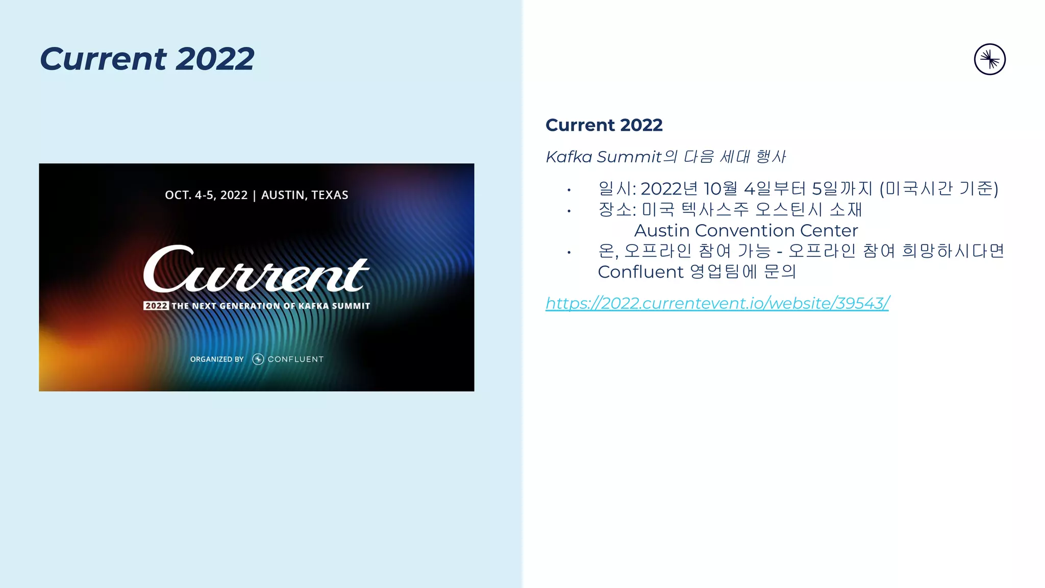 Current 2022
Kafka Summit의 다음 세대 행사
• 일시: 2022년 10월 4일부터 5일까지 (미국시간 기준)
• 장소: 미국 텍사스주 오스틴시 소재
Austin Convention Center
• 온, 오프라인 참여 가능 - 오프라인 참여 희망하시다면
Conﬂuent 영업팀에 문의
https://2022.currentevent.io/website/39543/
Current 2022
 