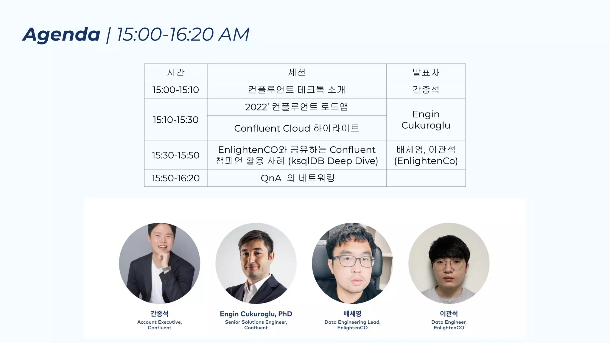Agenda | 15:00-16:20 AM
시간 세션 발표자
15:00-15:10 컨플루언트 테크톡 소개 간종석
15:10-15:30
2022’ 컨플루언트 로드맵
Engin
Cukuroglu
Conﬂuent Cloud 하이라이트
15:30-15:50
EnlightenCO와 공유하는 Conﬂuent
챔피언 활용 사례 (ksqlDB Deep Dive)
배세영, 이관석
(EnlightenCo)
15:50-16:20 QnA 외 네트워킹
 