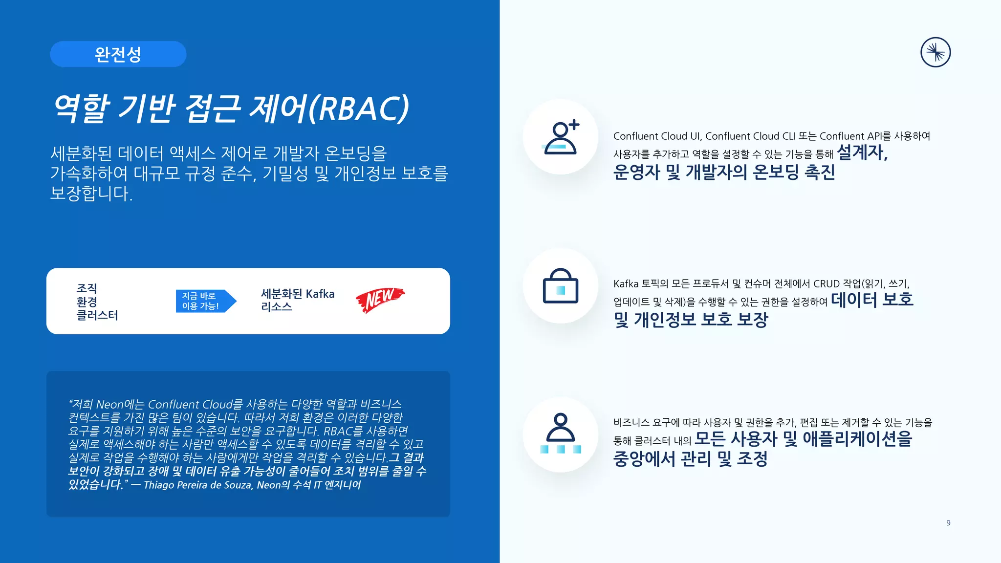 “저희 Neon에는 Confluent Cloud를 사용하는 다양한 역할과 비즈니스
컨텍스트를 가진 많은 팀이 있습니다. 따라서 저희 환경은 이러한 다양한
요구를 지원하기 위해 높은 수준의 보안을 요구합니다. RBAC를 사용하면
실제로 액세스해야 하는 사람만 액세스할 수 있도록 데이터를 격리할 수 있고
실제로 작업을 수행해야 하는 사람에게만 작업을 격리할 수 있습니다.그 결과
보안이 강화되고 장애 및 데이터 유출 가능성이 줄어들어 조치 범위를 줄일 수
있었습니다.” — Thiago Pereira de Souza, Neon의 수석 IT 엔지니어
역할 기반 접근 제어(RBAC)
세분화된 데이터 액세스 제어로 개발자 온보딩을
가속화하여 대규모 규정 준수, 기밀성 및 개인정보 보호를
보장합니다.
비즈니스 요구에 따라 사용자 및 권한을 추가, 편집 또는 제거할 수 있는 기능을
통해 클러스터 내의 모든 사용자 및 애플리케이션을
중앙에서 관리 및 조정
Confluent Cloud UI, Confluent Cloud CLI 또는 Confluent API를 사용하여
사용자를 추가하고 역할을 설정할 수 있는 기능을 통해 설계자,
운영자 및 개발자의 온보딩 촉진
Kafka 토픽의 모든 프로듀서 및 컨슈머 전체에서 CRUD 작업(읽기, 쓰기,
업데이트 및 삭제)을 수행할 수 있는 권한을 설정하여 데이터 보호
및 개인정보 보호 보장
완전성
지금 바로
이용 가능!
세분화된 Kafka
리소스
조직
환경
클러스터
9
 