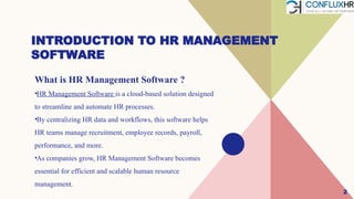 2
INTRODUCTION TO HR MANAGEMENT
SOFTWARE
What is HR Management Software ?
•HR Management Software is a cloud-based solution designed
to streamline and automate HR processes.
•By centralizing HR data and workflows, this software helps
HR teams manage recruitment, employee records, payroll,
performance, and more.
•As companies grow, HR Management Software becomes
essential for efficient and scalable human resource
management.
 