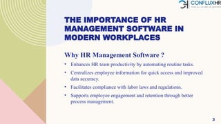 THE IMPORTANCE OF HR
MANAGEMENT SOFTWARE IN
MODERN WORKPLACES
Why HR Management Software ?
• Enhances HR team productivity by automating routine tasks.
• Centralizes employee information for quick access and improved
data accuracy.
• Facilitates compliance with labor laws and regulations.
• Supports employee engagement and retention through better
process management.
3
 