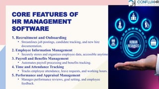 CORE FEATURES OF
HR MANAGEMENT
SOFTWARE
1. Recruitment and Onboarding
• Streamlines job postings, candidate tracking, and new hire
documentation.
2. Employee Information Management
• Securely stores and organizes employee data, accessible anytime.
3. Payroll and Benefits Management
• Automates payroll processing and benefits tracking.
4. Time and Attendance Tracking
• Tracks employee attendance, leave requests, and working hours.
5. Performance and Appraisal Management
• Manages performance reviews, goal setting, and employee
feedback.
 