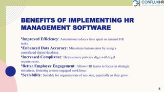 BENEFITS OF IMPLEMENTING HR
MANAGEMENT SOFTWARE
•Improved Efficiency: Automation reduces time spent on manual HR
tasks.
•Enhanced Data Accuracy: Minimizes human error by using a
centralized digital database.
•Increased Compliance: Helps ensure policies align with legal
requirements.
•Better Employee Engagement: Allows HR teams to focus on strategic
initiatives, fostering a more engaged workforce.
•Scalability: Suitable for organizations of any size, especially as they grow.
5
 