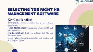SELECTING THE RIGHT HR
MANAGEMENT SOFTWARE
Key Considerations
•Scalability: Choose a solution that grows with your
organization.
•User-Friendliness: Ensure ease of use for HR staff
and employees.
•Customization: Look for software that fits your
unique HR needs.
•Integration: Ensure compatibility with existing tools
(e.g., payroll, CRM).
7
 