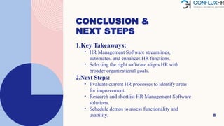 CONCLUSION &
NEXT STEPS
8
1.Key Takeaways:
• HR Management Software streamlines,
automates, and enhances HR functions.
• Selecting the right software aligns HR with
broader organizational goals.
2.Next Steps:
• Evaluate current HR processes to identify areas
for improvement.
• Research and shortlist HR Management Software
solutions.
• Schedule demos to assess functionality and
usability.
 