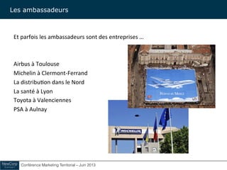 Conférence Marketing Territorial – Juin 2013!
Et	
  parfois	
  les	
  ambassadeurs	
  sont	
  des	
  entreprises	
  …	
  
	
  
	
  
Airbus	
  à	
  Toulouse	
  	
  
Michelin	
  à	
  Clermont-­‐Ferrand	
  
La	
  distribu&on	
  dans	
  le	
  Nord	
  
La	
  santé	
  à	
  Lyon	
  
Toyota	
  à	
  Valenciennes	
  
PSA	
  à	
  Aulnay	
  
Les ambassadeurs
 