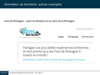 Conférence Marketing Territorial – Juin 2013!
Fans	
  de	
  Bretagne	
  –	
  pour	
  les	
  Bretons	
  et	
  les	
  amis	
  de	
  la	
  Bretagne	
  
Animateur de territoire: autres exemples
 