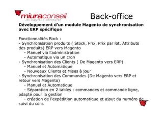 Back-officeBack office
Développement d’un module Magento de synchronisation
avec ERP spécifiquep q
Fonctionnalités Back :
- Synchronisation produits ( Stock, Prix, Prix par lot, AttributsSynchronisation produits ( Stock, Prix, Prix par lot, Attributs
des produits) ERP vers Magento
- Manuel via l'administration
- Automatique via un cron- Automatique via un cron
- Synchronisation des Clients ( De Magento vers ERP)
- Manuel et Automatique
Nouveaux Clients et Mises à jour- Nouveaux Clients et Mises à jour
- Synchronisation des Commandes (De Magento vers ERP et
retour vers Magento)
l- Manuel et Automatique
- Séparation en 2 tables : commandes et commande ligne,
adapté pour la gestion
- création de l'expédition automatique et ajout du numéro de
suivi du colis
 