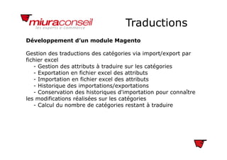 TraductionsTraductions
Développement d’un module Magento
Gestion des traductions des catégories via import/export par
fichier excelc e e ce
- Gestion des attributs à traduire sur les catégories
- Exportation en fichier excel des attributs
- Importation en fichier excel des attributsImportation en fichier excel des attributs
- Historique des importations/exportations
- Conservation des historiques d'importation pour connaître
les modifications réalisées sur les catégoriesles modifications réalisées sur les catégories
- Calcul du nombre de catégories restant à traduire
 